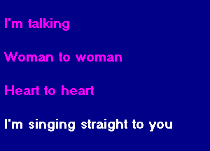 I'm singing straight to you