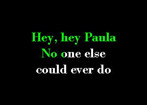 Hey, hey Paula

No one else

could ever do