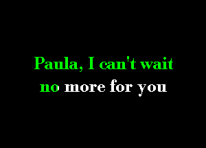 Paula, I can't wait

no more for you