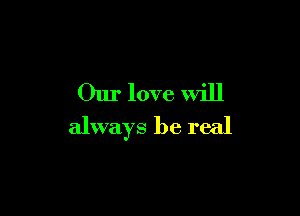 Our love will

always be real
