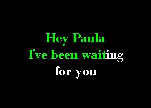 Hey Paula

I've been waiting

for you