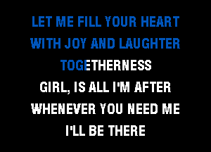 LET ME FILL YOUR HEART
IWITH JOY AND LAUGHTER
TOGETHERNESS
GIRL, IS ALL I'M AFTER
WHEHEVER YOU NEED ME
I'LL BE THERE