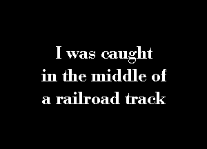 I was caught
in the middle of
a railroad track

g