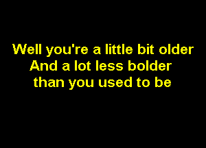 Well you're a little bit older
And a lot less bolder

than you used to be