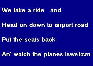 We take a ride and

Head on down to airport road

Put the seats back

An' watch the planes leavetown