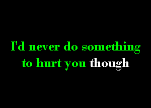 I'd never do something
to hurt you though