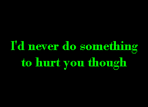 I'd never do something
to hurt you though