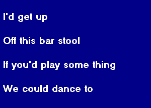 I'd get up

Off this bar stool

If you'd play some thing

We could dance to