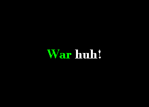 War huh!