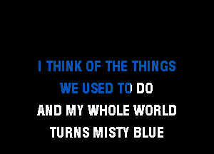 I THINK OF THE THINGS
WE USED TO DO
AND MY WHOLE WORLD

TURNS MISTY BLUE l