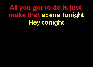 All you got to do is just
make that scene tonight
Hey tonight