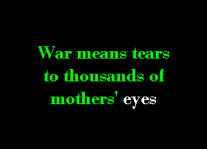 War means tears
to thousands of

mothers' eyes