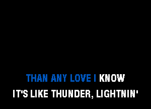 THAN ANY LOVE I KNOW
IT'S LIKE THUNDER, LIGHTHIH'