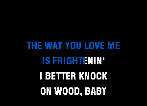 THE WAY YOU LOVE ME

IS FRIGHTENIN'
I BETTER KNOCK
0H WOOD, BABY