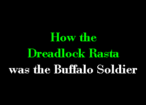 How the
Dreadlock Rasta
was the BuHalo Soldier