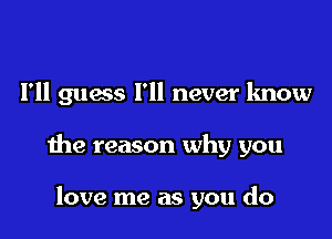 I'll guess I'll never know

the reason why you

love me as you do