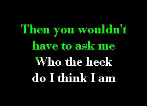 Then you wouldn't
have to ask me
Who the heck
do I think I am

g