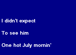 I didn't expect

To see him

One hot July mornin'