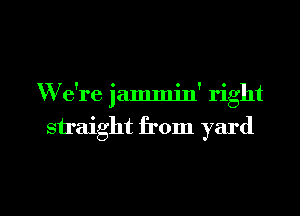 W e're jammin' right
siraight from yard

g