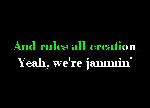 And rules all creation

Yeah, we re jammin