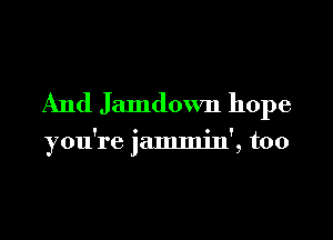 And Jamdown hope

you're jammjn', too