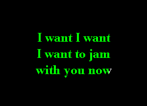 I want I want

I want to jam

with you now