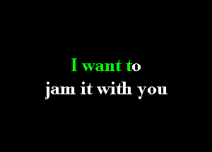 I want to

jam it With you
