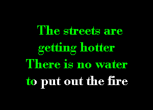 The streets are
getting hotter
There is no water

to put out the fire

g