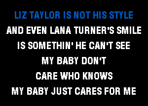 LIZ TAYLOR IS NOT HIS STYLE
AND EVEN LANA TURNER'S SMILE
IS SOMETHIH' HE CAN'T SEE
MY BABY DON'T
CARE WHO KN 0W8
MY BABY JUST CARES FOR ME