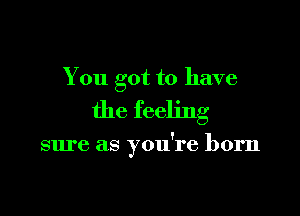 You got to have

the feeling

sm'e as you're born