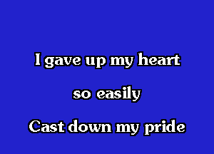 I gave up my heart

so easily

Cast down my pride