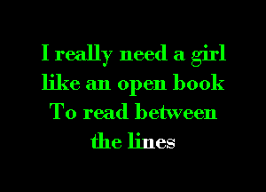 I really need a girl
like an open book
To read between

the lines
