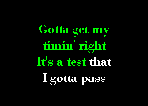 Gotta get my
timjn' right

It's a test that
I gotta. pass