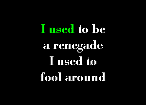 I used to be
a renegade

I used to
fool around