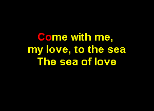 Come with me,
my love, to the sea

The sea of love