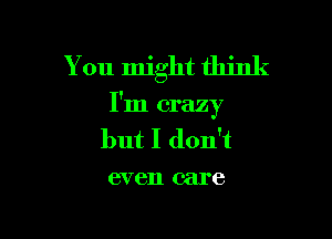 You might think

I'm crazy

but I don't
even care