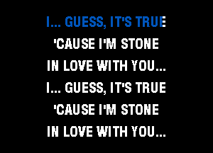 I... GUESS, IT'S TRUE
'CAUSE I'M STONE
IN LOVE WITH YOU...

I... GUESS, IT'S TRUE
'CAUSE I'M STONE
IN LOVE WITH YOU...