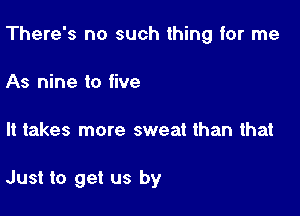 There's no such thing for me

As nine to five

It takes more sweat than that

Just to get us by