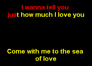 I wanna tell you
just how much I love you

Come with me to the sea
of love