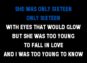 SHE WAS ONLY SIXTEEN
ONLY SIXTEEN
WITH EYES THAT WOULD GLOW
BUT SHE WAS T00 YOUNG
T0 FALL IN LOVE
AND I WAS T00 YOUNG TO KNOW