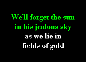 W e'll forget the sun
in his jealous sky
as we lie in

fields of gold

g