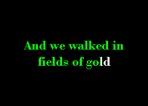 And we walked in

fields of gold