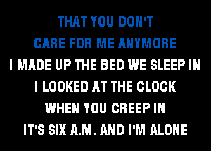 THAT YOU DON'T
CARE FOR ME AHYMORE
I MADE UP THE BED WE SLEEP IN
I LOOKED AT THE CLOCK
WHEN YOU CREEP IH
IT'S SIX AM. AND I'M ALONE