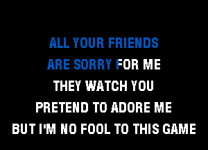 ALL YOUR FRIENDS
ARE SORRY FOR ME
THEY WATCH YOU
PRETEHD T0 ADOBE ME
BUT I'M H0 FOOL TO THIS GAME