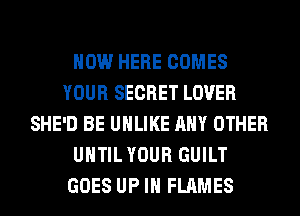 HOW HERE COMES
YOUR SECRET LOVER
SHE'D BE UHLIKE ANY OTHER
UNTIL YOUR GUILT
GOES UP IN FLAMES