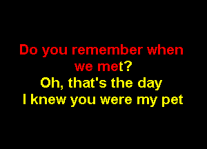 Do you remember when
we met?

Oh, that's the day
I knew you were my pet