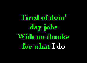 Tired of doin'
day jobs

W ith no thanks
for what I do