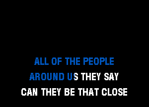 ALL OF THE PEOPLE
AROUND US THEY SAY
CAN THEY BE THAT CLOSE