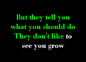 But they tell you
What you should do
They don't like to

see you grow