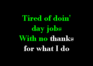 Tired of doin'
day jobs

W ith no thanks
for what I do
